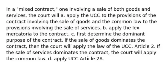 In a "mixed contract," one involving a sale of both goods and services, the court will a. apply the UCC to the provisions of the contract involving the sale of goods and the common law to the provisions involving the sale of services. b. apply the lex mercatoria to the contract. c. first determine the dominant purpose of the contract. If the sale of goods dominates the contract, then the court will apply the law of the UCC, Article 2. If the sale of services dominates the contract, the court will apply the common law. d. apply UCC Article 2A.