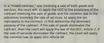 In a "mixed contract," one involving a sale of both goods and services, the court will: a) apply the UCC to the provisions of the contract involving the sale of goods and the common law to the provisions involving the sale of services. b) apply the lex mercatoria to the contract. c) first determine the dominant purpose of the contract. If the sale of goods dominates the contract, then the court will apply the law of the UCC, Article 2. If the sale of services dominates the contract, the court will apply the common law. d) apply UCC Article 2A