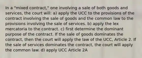 In a "mixed contract," one involving a sale of both goods and services, the court will: a) apply the UCC to the provisions of the contract involving the sale of goods and the common law to the provisions involving the sale of services. b) apply the lex mercatoria to the contract. c) first determine the dominant purpose of the contract. If the sale of goods dominates the contract, then the court will apply the law of the UCC, Article 2. If the sale of services dominates the contract, the court will apply the common law. d) apply UCC Article 2A