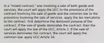 In a "mixed contract," one involving a sale of both goods and services, the court will apply the UCC to the provisions of the contract involving the sale of goods and the common law to the provisions involving the sale of services. apply the lex mercatoria to the contract. first determine the dominant purpose of the contract. If the sale of goods dominates the contract, then the court will apply the law of the UCC, Article 2. If the sale of services dominates the contract, the court will apply the common law. apply UCC Article 2A.