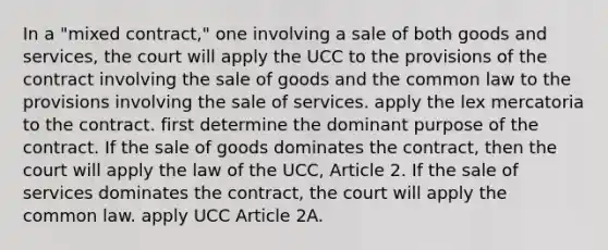 In a "mixed contract," one involving a sale of both goods and services, the court will apply the UCC to the provisions of the contract involving the sale of goods and the common law to the provisions involving the sale of services. apply the lex mercatoria to the contract. first determine the dominant purpose of the contract. If the sale of goods dominates the contract, then the court will apply the law of the UCC, Article 2. If the sale of services dominates the contract, the court will apply the common law. apply UCC Article 2A.