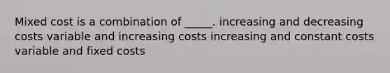 Mixed cost is a combination of _____. increasing and decreasing costs variable and increasing costs increasing and constant costs variable and fixed costs