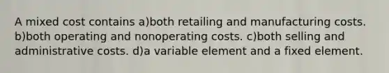 A mixed cost contains a)both retailing and manufacturing costs. b)both operating and nonoperating costs. c)both selling and administrative costs. d)a variable element and a fixed element.