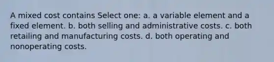 A mixed cost contains Select one: a. a variable element and a fixed element. b. both selling and administrative costs. c. both retailing and manufacturing costs. d. both operating and nonoperating costs.