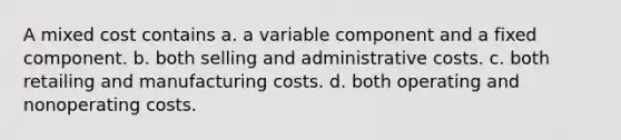 A mixed cost contains a. a variable component and a fixed component. b. both selling and administrative costs. c. both retailing and manufacturing costs. d. both operating and nonoperating costs.