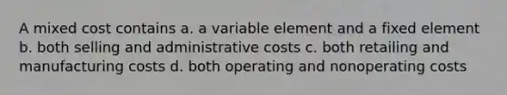 A mixed cost contains a. a variable element and a fixed element b. both selling and administrative costs c. both retailing and manufacturing costs d. both operating and nonoperating costs