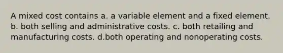 A mixed cost contains a. a variable element and a fixed element. b. both selling and administrative costs. c. both retailing and manufacturing costs. d.both operating and nonoperating costs.