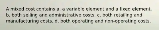 A mixed cost contains a. a variable element and a fixed element. b. both selling and administrative costs. c. both retailing and manufacturing costs. d. both operating and non-operating costs.