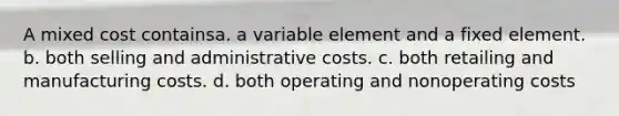 A mixed cost containsa. a variable element and a fixed element. b. both selling and administrative costs. c. both retailing and manufacturing costs. d. both operating and nonoperating costs