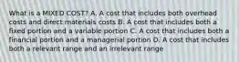 What is a MIXED COST? A. A cost that includes both overhead costs and direct materials costs B. A cost that includes both a fixed portion and a variable portion C. A cost that includes both a financial portion and a managerial portion D. A cost that includes both a relevant range and an irrelevant range