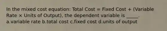 In the mixed cost equation: Total Cost = Fixed Cost + (Variable Rate × Units of Output), the dependent variable is _____. a.variable rate b.total cost c.fixed cost d.units of output