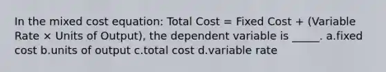 In the mixed cost equation: Total Cost = Fixed Cost + (Variable Rate × Units of Output), the dependent variable is _____. a.fixed cost b.units of output c.total cost d.variable rate