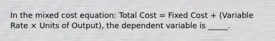 In the mixed cost equation: Total Cost = Fixed Cost + (Variable Rate × Units of Output), the dependent variable is _____.