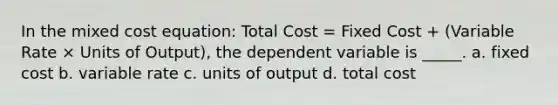 In the mixed cost equation: Total Cost = Fixed Cost + (Variable Rate × Units of Output), the dependent variable is _____. a. fixed cost b. variable rate c. units of output d. total cost