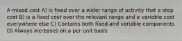 A mixed cost A) is fixed over a wider range of activity that a step cost B) is a fixed cost over the relevant range and a variable cost everywhere else C) Contains both fixed and variable components D) Always increases on a per unit basis