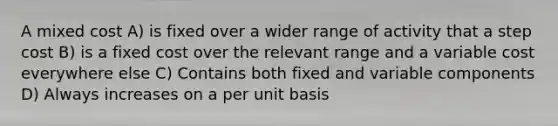 A mixed cost A) is fixed over a wider range of activity that a step cost B) is a fixed cost over the relevant range and a variable cost everywhere else C) Contains both fixed and variable components D) Always increases on a per unit basis