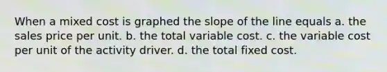 When a mixed cost is graphed the slope of the line equals a. the sales price per unit. b. the total variable cost. c. the variable cost per unit of the activity driver. d. the total fixed cost.