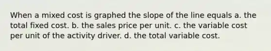 When a mixed cost is graphed the slope of the line equals a. the total fixed cost. b. the sales price per unit. c. the variable cost per unit of the activity driver. d. the total variable cost.