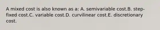 A mixed cost is also known as a: A. semivariable cost.B. step-fixed cost.C. variable cost.D. curvilinear cost.E. discretionary cost.