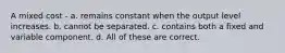 A mixed cost - a. remains constant when the output level increases. b. cannot be separated. c. contains both a fixed and variable component. d. All of these are correct.