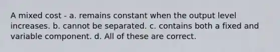 A mixed cost - a. remains constant when the output level increases. b. cannot be separated. c. contains both a fixed and variable component. d. All of these are correct.