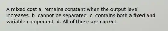 A mixed cost a. remains constant when the output level increases. b. cannot be separated. c. contains both a fixed and variable component. d. All of these are correct.