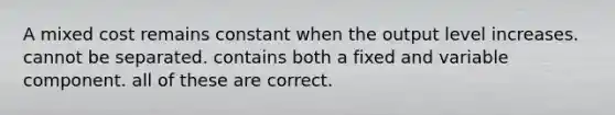 A mixed cost remains constant when the output level increases. cannot be separated. contains both a fixed and variable component. all of these are correct.