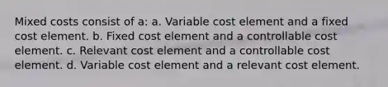 Mixed costs consist of a: a. Variable cost element and a fixed cost element. b. Fixed cost element and a controllable cost element. c. Relevant cost element and a controllable cost element. d. Variable cost element and a relevant cost element.