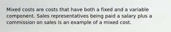 Mixed costs are costs that have both a fixed and a variable component. Sales representatives being paid a salary plus a commission on sales is an example of a mixed cost.