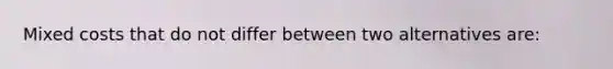 Mixed costs that do not differ between two alternatives are: