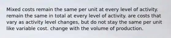 Mixed costs remain the same per unit at every level of activity. remain the same in total at every level of activity. are costs that vary as activity level changes, but do not stay the same per unit like variable cost. change with the volume of production.