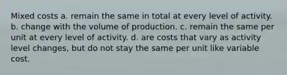 Mixed costs a. remain the same in total at every level of activity. b. change with the volume of production. c. remain the same per unit at every level of activity. d. are costs that vary as activity level changes, but do not stay the same per unit like variable cost.