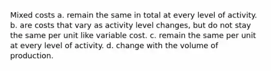 Mixed costs a. remain the same in total at every level of activity. b. are costs that vary as activity level changes, but do not stay the same per unit like variable cost. c. remain the same per unit at every level of activity. d. change with the volume of production.