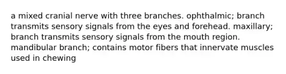 a mixed cranial nerve with three branches. ophthalmic; branch transmits sensory signals from the eyes and forehead. maxillary; branch transmits sensory signals from the mouth region. mandibular branch; contains motor fibers that innervate muscles used in chewing