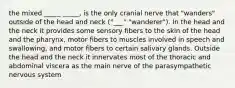 the mixed _____ _____, is the only cranial nerve that "wanders" outside of the head and neck ("___" "wanderer"). In the head and the neck it provides some sensory fibers to the skin of the head and the pharynx, motor fibers to muscles involved in speech and swallowing, and motor fibers to certain salivary glands. Outside the head and the neck it innervates most of the thoracic and abdominal viscera as the main nerve of the parasympathetic nervous system