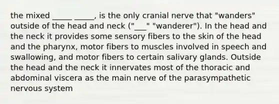 the mixed _____ _____, is the only cranial nerve that "wanders" outside of the head and neck ("___" "wanderer"). In the head and the neck it provides some sensory fibers to the skin of the head and the pharynx, motor fibers to muscles involved in speech and swallowing, and motor fibers to certain salivary glands. Outside the head and the neck it innervates most of the thoracic and abdominal viscera as the main nerve of the parasympathetic nervous system