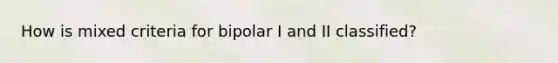 How is mixed criteria for bipolar I and II classified?