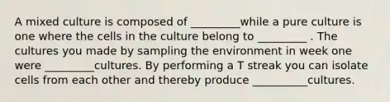 A mixed culture is composed of _________while a pure culture is one where the cells in the culture belong to _________ . The cultures you made by sampling the environment in week one were _________cultures. By performing a T streak you can isolate cells from each other and thereby produce __________cultures.