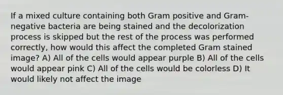 If a mixed culture containing both Gram positive and Gram-negative bacteria are being stained and the decolorization process is skipped but the rest of the process was performed correctly, how would this affect the completed Gram stained image? A) All of the cells would appear purple B) All of the cells would appear pink C) All of the cells would be colorless D) It would likely not affect the image