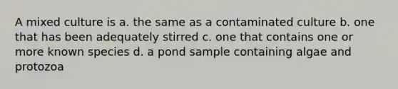 A mixed culture is a. the same as a contaminated culture b. one that has been adequately stirred c. one that contains one or more known species d. a pond sample containing algae and protozoa