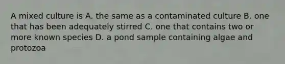 A mixed culture is A. the same as a contaminated culture B. one that has been adequately stirred C. one that contains two or more known species D. a pond sample containing algae and protozoa