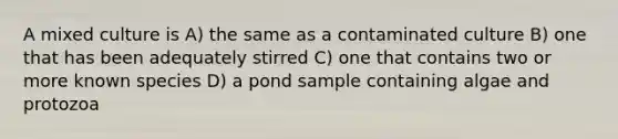 A mixed culture is A) the same as a contaminated culture B) one that has been adequately stirred C) one that contains two or more known species D) a pond sample containing algae and protozoa