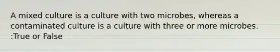 A mixed culture is a culture with two microbes, whereas a contaminated culture is a culture with three or more microbes. :True or False