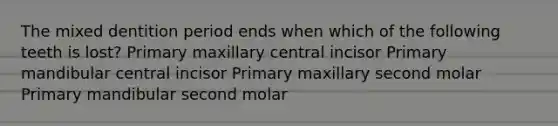 The mixed dentition period ends when which of the following teeth is lost? Primary maxillary central incisor Primary mandibular central incisor Primary maxillary second molar Primary mandibular second molar