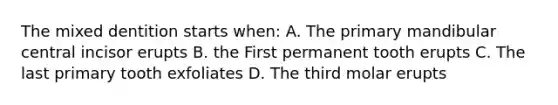 The mixed dentition starts when: A. The primary mandibular central incisor erupts B. the First permanent tooth erupts C. The last primary tooth exfoliates D. The third molar erupts
