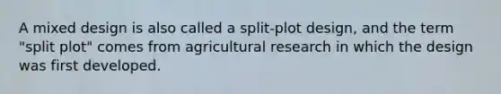 A mixed design is also called a split-plot design, and the term "split plot" comes from agricultural research in which the design was first developed.