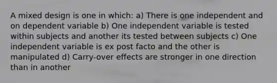 A mixed design is one in which: a) There is one independent and on dependent variable b) One independent variable is tested within subjects and another its tested between subjects c) One independent variable is ex post facto and the other is manipulated d) Carry-over effects are stronger in one direction than in another