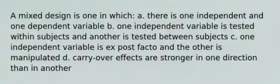 A mixed design is one in which: a. there is one independent and one dependent variable b. one independent variable is tested within subjects and another is tested between subjects c. one independent variable is ex post facto and the other is manipulated d. carry-over effects are stronger in one direction than in another