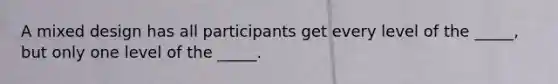 A mixed design has all participants get every level of the _____, but only one level of the _____.