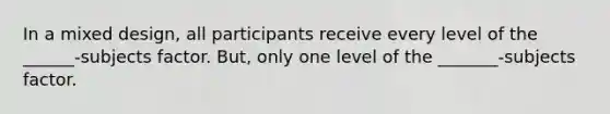 In a mixed design, all participants receive every level of the ______-subjects factor. But, only one level of the _______-subjects factor.